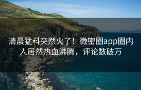 清晨猛料突然火了！微密圈app圈内人居然热血沸腾，评论数破万