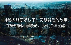 神秘人终于承认了！花絮背后的故事在微密圈app曝光，事件持续发酵