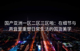 国产亚洲一区二区三区啪：在细节与声音里重塑日常生活的国货美学