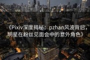 《Pixiv深度揭秘：pzhan风波背后，明星在粉丝见面会中的意外角色》