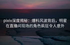 pixiv深度揭秘：爆料风波背后，明星在直播间现场的角色疯狂令人意外