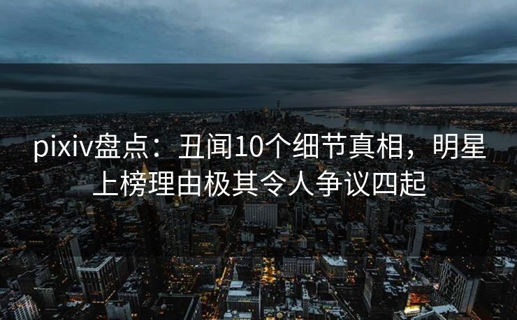 pixiv盘点：丑闻10个细节真相，明星上榜理由极其令人争议四起