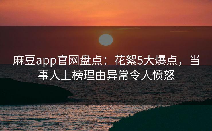 麻豆app官网盘点：花絮5大爆点，当事人上榜理由异常令人愤怒