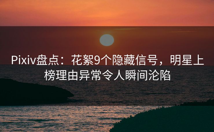 Pixiv盘点：花絮9个隐藏信号，明星上榜理由异常令人瞬间沦陷