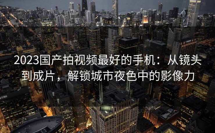 2023国产拍视频最好的手机：从镜头到成片，解锁城市夜色中的影像力