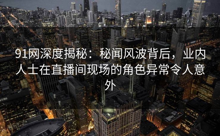 91网深度揭秘：秘闻风波背后，业内人士在直播间现场的角色异常令人意外
