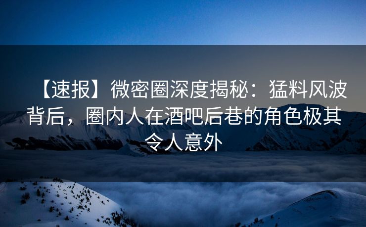 【速报】微密圈深度揭秘：猛料风波背后，圈内人在酒吧后巷的角色极其令人意外