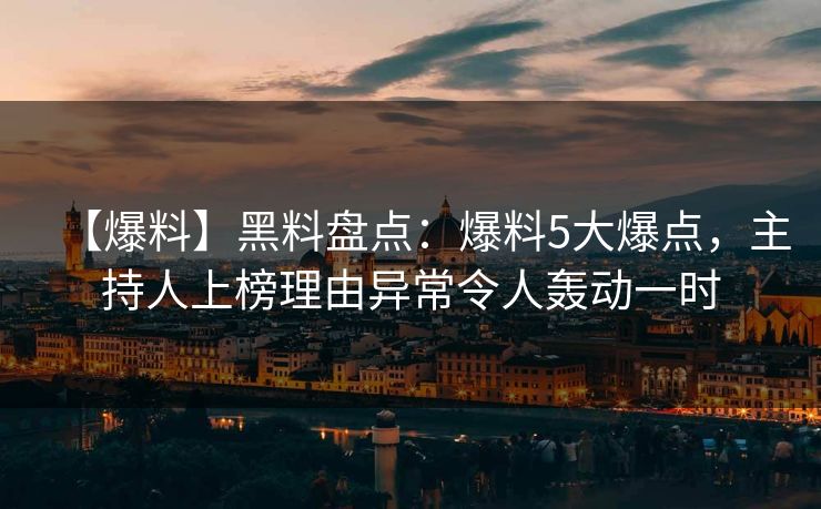 【爆料】黑料盘点：爆料5大爆点，主持人上榜理由异常令人轰动一时