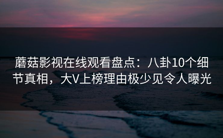蘑菇影视在线观看盘点：八卦10个细节真相，大V上榜理由极少见令人曝光