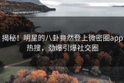 揭秘！明星的八卦竟然登上微密圈app热搜，劲爆引爆社交圈