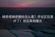 啵奇塔微密圈你怎么看？评论区狂喜炸了！背后真相曝光
