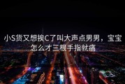 小S货又想挨C了叫大声点男男，宝宝怎么才三根手指就痛