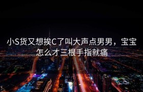 小S货又想挨C了叫大声点男男，宝宝怎么才三根手指就痛