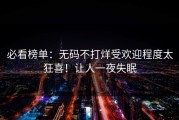 必看榜单：无码不打烊受欢迎程度太狂喜！让人一夜失眠