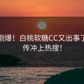 今天刚爆！白桃软糖CC又出事了，疯传冲上热搜！