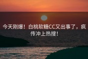 今天刚爆！白桃软糖CC又出事了，疯传冲上热搜！