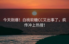 今天刚爆！白桃软糖CC又出事了，疯传冲上热搜！