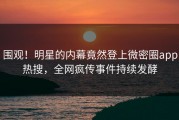 围观！明星的内幕竟然登上微密圈app热搜，全网疯传事件持续发酵