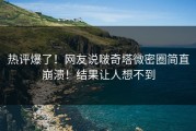热评爆了！网友说啵奇塔微密圈简直崩溃！结果让人想不到