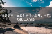 杨晨晨本人回应！事件太翻车，网友：原因让人愤怒