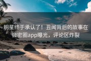 明星终于承认了！丑闻背后的故事在微密圈app曝光，评论区炸裂