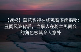 【速报】蘑菇影视在线观看深度揭秘：丑闻风波背后，当事人在粉丝见面会的角色极其令人意外