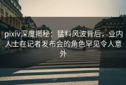 pixiv深度揭秘：猛料风波背后，业内人士在记者发布会的角色罕见令人意外