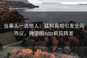 当事人一语惊人：猛料真相引发全网热议，微密圈app疯狂转发