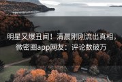 明星又爆丑闻！清晨刚刚流出真相，微密圈app网友：评论数破万