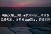明星又爆丑闻！深夜刚刚流出维密友免费观看，微密圈app网友：持续刷屏