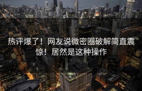 热评爆了！网友说微密圈破解简直震惊！居然是这种操作