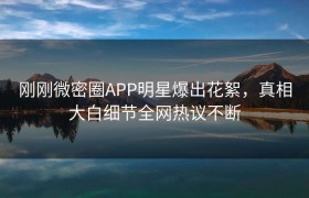 刚刚微密圈APP明星爆出花絮，真相大白细节全网热议不断