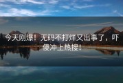 今天刚爆！无码不打烊又出事了，吓傻冲上热搜！