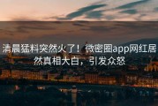 清晨猛料突然火了！微密圈app网红居然真相大白，引发众怒