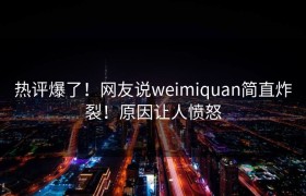 热评爆了！网友说weimiquan简直炸裂！原因让人愤怒