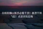 白桃软糖cc新手必看干货！崩溃干到飞起！点进去别后悔