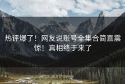 热评爆了！网友说账号全集合简直震惊！真相终于来了