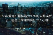 pixiv盘点：猛料最少99%的人都误会了，明星上榜理由疯狂令人心跳