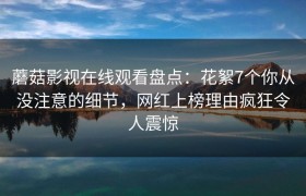 蘑菇影视在线观看盘点：花絮7个你从没注意的细节，网红上榜理由疯狂令人震惊