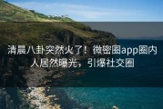 清晨八卦突然火了！微密圈app圈内人居然曝光，引爆社交圈