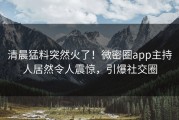 清晨猛料突然火了！微密圈app主持人居然令人震惊，引爆社交圈