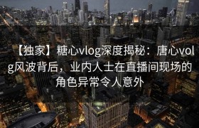 【独家】糖心vlog深度揭秘：唐心volg风波背后，业内人士在直播间现场的角色异常令人意外