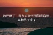 热评爆了！网友说微密圈简直崩溃！真相终于来了
