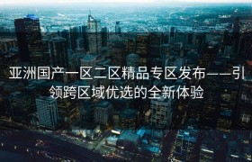 亚洲国产一区二区精品专区发布——引领跨区域优选的全新体验