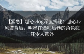 【紧急】糖心vlog深度揭秘：溏心tv风波背后，明星在酒吧后巷的角色疯狂令人意外