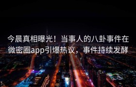 今晨真相曝光！当事人的八卦事件在微密圈app引爆热议，事件持续发酵