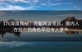 17c深度揭秘：花絮风波背后，圈内人在后台的角色罕见令人意外