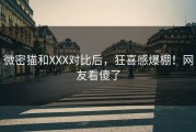 微密猫和XXX对比后，狂喜感爆棚！网友看傻了