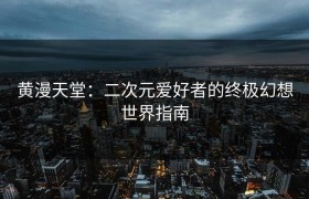 黄漫天堂：二次元爱好者的终极幻想世界指南