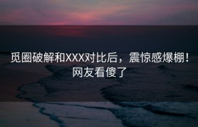 觅圈破解和XXX对比后，震惊感爆棚！网友看傻了